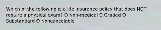 Which of the following is a life insurance policy that does NOT require a physical exam? O Non-medical O Graded O Substandard O Noncancelable