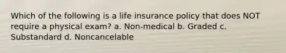 Which of the following is a life insurance policy that does NOT require a physical exam? a. Non-medical b. Graded c. Substandard d. Noncancelable