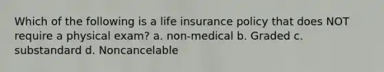 Which of the following is a life insurance policy that does NOT require a physical exam? a. non-medical b. Graded c. substandard d. Noncancelable