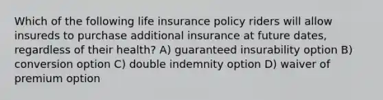 Which of the following life insurance policy riders will allow insureds to purchase additional insurance at future dates, regardless of their health? A) guaranteed insurability option B) conversion option C) double indemnity option D) waiver of premium option