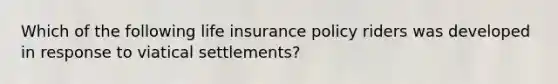 Which of the following life insurance policy riders was developed in response to viatical settlements?