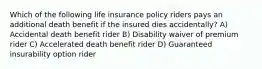 Which of the following life insurance policy riders pays an additional death benefit if the insured dies accidentally? A) Accidental death benefit rider B) Disability waiver of premium rider C) Accelerated death benefit rider D) Guaranteed insurability option rider