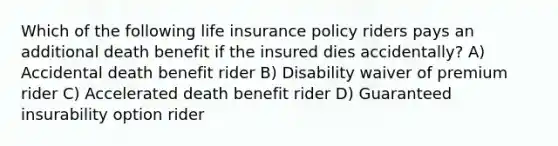 Which of the following life insurance policy riders pays an additional death benefit if the insured dies accidentally? A) Accidental death benefit rider B) Disability waiver of premium rider C) Accelerated death benefit rider D) Guaranteed insurability option rider