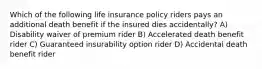 Which of the following life insurance policy riders pays an additional death benefit if the insured dies accidentally? A) Disability waiver of premium rider B) Accelerated death benefit rider C) Guaranteed insurability option rider D) Accidental death benefit rider