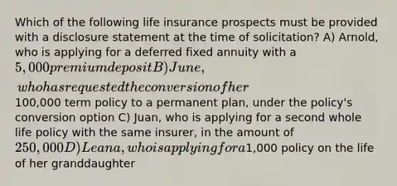 Which of the following life insurance prospects must be provided with a disclosure statement at the time of solicitation? A) Arnold, who is applying for a deferred fixed annuity with a 5,000 premium deposit B) June, who has requested the conversion of her100,000 term policy to a permanent plan, under the policy's conversion option C) Juan, who is applying for a second whole life policy with the same insurer, in the amount of 250,000 D) Leana, who is applying for a1,000 policy on the life of her granddaughter