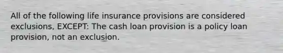 All of the following life insurance provisions are considered exclusions, EXCEPT: The cash loan provision is a policy loan provision, not an exclusion.