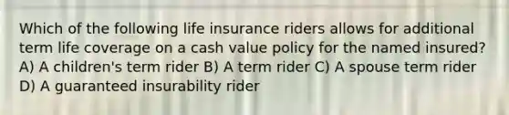 Which of the following life insurance riders allows for additional term life coverage on a cash value policy for the named insured? A) A children's term rider B) A term rider C) A spouse term rider D) A guaranteed insurability rider