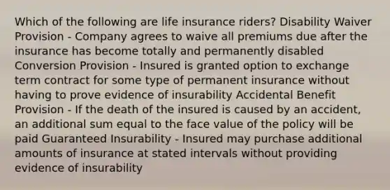 Which of the following are life insurance riders? Disability Waiver Provision - Company agrees to waive all premiums due after the insurance has become totally and permanently disabled Conversion Provision - Insured is granted option to exchange term contract for some type of permanent insurance without having to prove evidence of insurability Accidental Benefit Provision - If the death of the insured is caused by an accident, an additional sum equal to the face value of the policy will be paid Guaranteed Insurability - Insured may purchase additional amounts of insurance at stated intervals without providing evidence of insurability