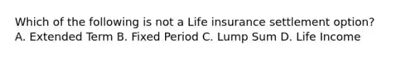 Which of the following is not a Life insurance settlement option? A. Extended Term B. Fixed Period C. Lump Sum D. Life Income