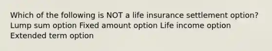 Which of the following is NOT a life insurance settlement option? Lump sum option Fixed amount option Life income option Extended term option