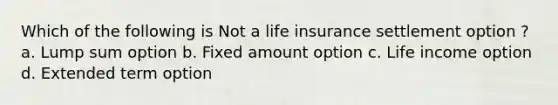 Which of the following is Not a life insurance settlement option ? a. Lump sum option b. Fixed amount option c. Life income option d. Extended term option