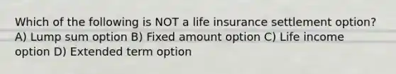 Which of the following is NOT a life insurance settlement option? A) Lump sum option B) Fixed amount option C) Life income option D) Extended term option