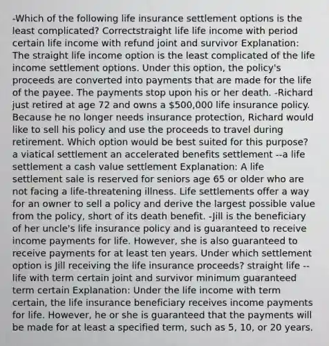 -Which of the following life insurance settlement options is the least complicated? Correctstraight life life income with period certain life income with refund joint and survivor Explanation: The straight life income option is the least complicated of the life income settlement options. Under this option, the policy's proceeds are converted into payments that are made for the life of the payee. The payments stop upon his or her death. -Richard just retired at age 72 and owns a 500,000 life insurance policy. Because he no longer needs insurance protection, Richard would like to sell his policy and use the proceeds to travel during retirement. Which option would be best suited for this purpose? a viatical settlement an accelerated benefits settlement --a life settlement a cash value settlement Explanation: A life settlement sale is reserved for seniors age 65 or older who are not facing a life-threatening illness. Life settlements offer a way for an owner to sell a policy and derive the largest possible value from the policy, short of its death benefit. -Jill is the beneficiary of her uncle's life insurance policy and is guaranteed to receive income payments for life. However, she is also guaranteed to receive payments for at least ten years. Under which settlement option is Jill receiving the life insurance proceeds? straight life --life with term certain joint and survivor minimum guaranteed term certain Explanation: Under the life income with term certain, the life insurance beneficiary receives income payments for life. However, he or she is guaranteed that the payments will be made for at least a specified term, such as 5, 10, or 20 years.