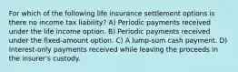 For which of the following life insurance settlement options is there no income tax liability? A) Periodic payments received under the life income option. B) Periodic payments received under the fixed-amount option. C) A lump-sum cash payment. D) Interest-only payments received while leaving the proceeds in the insurer's custody.