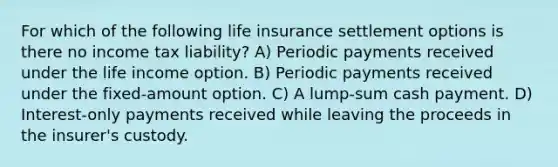 For which of the following life insurance settlement options is there no income tax liability? A) Periodic payments received under the life income option. B) Periodic payments received under the fixed-amount option. C) A lump-sum cash payment. D) Interest-only payments received while leaving the proceeds in the insurer's custody.