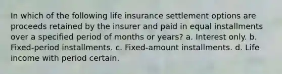 In which of the following life insurance settlement options are proceeds retained by the insurer and paid in equal installments over a specified period of months or years? a. Interest only. b. Fixed-period installments. c. Fixed-amount installments. d. Life income with period certain.