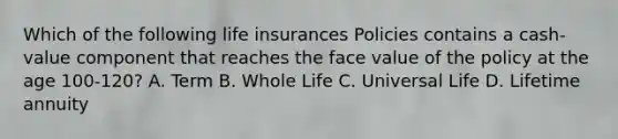 Which of the following life insurances Policies contains a cash-value component that reaches the face value of the policy at the age 100-120? A. Term B. Whole Life C. Universal Life D. Lifetime annuity