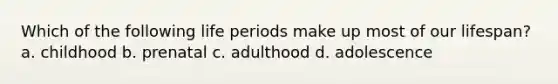 Which of the following life periods make up most of our lifespan? a. childhood b. prenatal c. adulthood d. adolescence