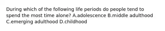 During which of the following life periods do people tend to spend the most time alone? A.adolescence B.middle adulthood C.emerging adulthood D.childhood