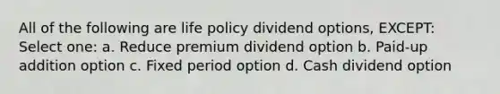 All of the following are life policy dividend options, EXCEPT: Select one: a. Reduce premium dividend option b. Paid-up addition option c. Fixed period option d. Cash dividend option