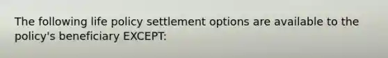 The following life policy settlement options are available to the policy's beneficiary EXCEPT: