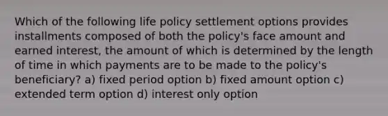 Which of the following life policy settlement options provides installments composed of both the policy's face amount and earned interest, the amount of which is determined by the length of time in which payments are to be made to the policy's beneficiary? a) fixed period option b) fixed amount option c) extended term option d) interest only option