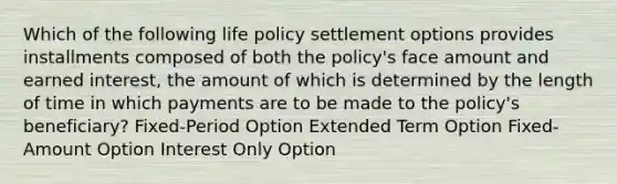 Which of the following life policy settlement options provides installments composed of both the policy's face amount and earned interest, the amount of which is determined by the length of time in which payments are to be made to the policy's beneficiary? Fixed-Period Option Extended Term Option Fixed-Amount Option Interest Only Option