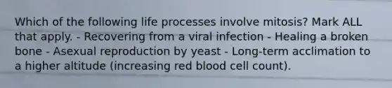 Which of the following life processes involve mitosis? Mark ALL that apply. - Recovering from a viral infection - Healing a broken bone - Asexual reproduction by yeast - Long-term acclimation to a higher altitude (increasing red blood cell count).