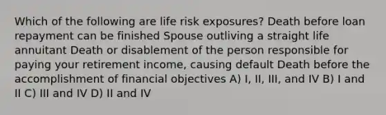 Which of the following are life risk exposures? Death before loan repayment can be finished Spouse outliving a straight life annuitant Death or disablement of the person responsible for paying your retirement income, causing default Death before the accomplishment of financial objectives A) I, II, III, and IV B) I and II C) III and IV D) II and IV