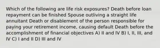 Which of the following are life risk exposures? Death before loan repayment can be finished Spouse outliving a straight life annuitant Death or disablement of the person responsible for paying your retirement income, causing default Death before the accomplishment of financial objectives A) II and IV B) I, II, III, and IV C) I and II D) III and IV