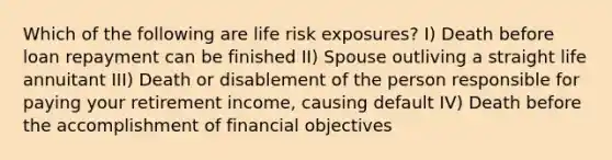 Which of the following are life risk exposures? I) Death before loan repayment can be finished II) Spouse outliving a straight life annuitant III) Death or disablement of the person responsible for paying your retirement income, causing default IV) Death before the accomplishment of financial objectives