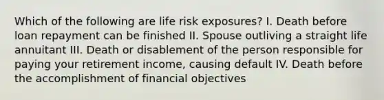 Which of the following are life risk exposures? I. Death before loan repayment can be finished II. Spouse outliving a straight life annuitant III. Death or disablement of the person responsible for paying your retirement income, causing default IV. Death before the accomplishment of financial objectives