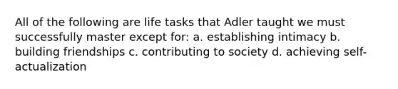 All of the following are life tasks that Adler taught we must successfully master except for: a. establishing intimacy b. building friendships c. contributing to society d. achieving self-actualization