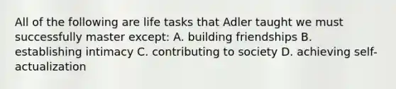 All of the following are life tasks that Adler taught we must successfully master except: A. building friendships B. establishing intimacy C. contributing to society D. achieving self-actualization