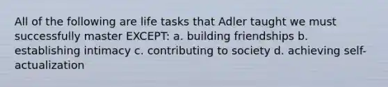 All of the following are life tasks that Adler taught we must successfully master EXCEPT: a. building friendships b. establishing intimacy c. contributing to society d. achieving self-actualization