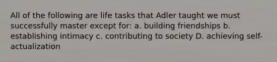 All of the following are life tasks that Adler taught we must successfully master except for: a. building friendships b. establishing intimacy c. contributing to society D. achieving self-actualization