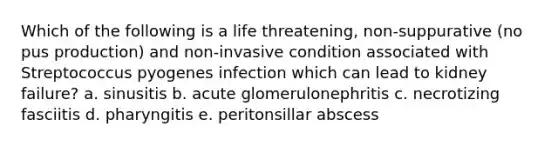 Which of the following is a life threatening, non-suppurative (no pus production) and non-invasive condition associated with Streptococcus pyogenes infection which can lead to kidney failure? a. sinusitis b. acute glomerulonephritis c. necrotizing fasciitis d. pharyngitis e. peritonsillar abscess