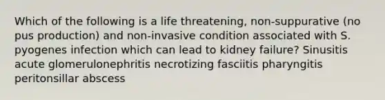 Which of the following is a life threatening, non-suppurative (no pus production) and non-invasive condition associated with S. pyogenes infection which can lead to kidney failure? Sinusitis acute glomerulonephritis necrotizing fasciitis pharyngitis peritonsillar abscess