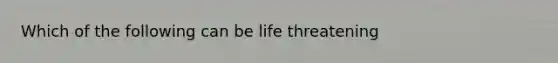 Which of the following can be life threatening