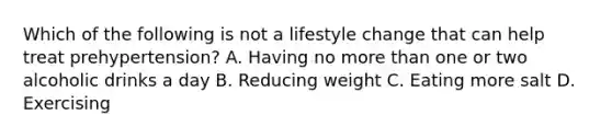 Which of the following is not a lifestyle change that can help treat prehypertension? A. Having no more than one or two alcoholic drinks a day B. Reducing weight C. Eating more salt D. Exercising