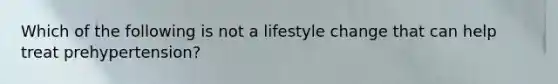 Which of the following is not a lifestyle change that can help treat prehypertension?