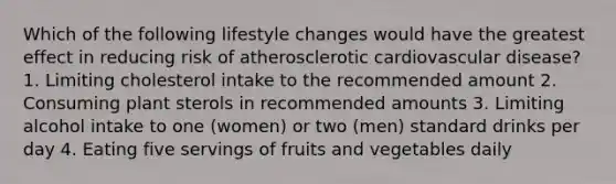 Which of the following lifestyle changes would have the greatest effect in reducing risk of atherosclerotic cardiovascular disease? 1. Limiting cholesterol intake to the recommended amount 2. Consuming plant sterols in recommended amounts 3. Limiting alcohol intake to one (women) or two (men) standard drinks per day 4. Eating five servings of fruits and vegetables daily