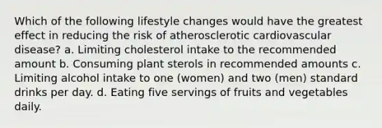 Which of the following lifestyle changes would have the greatest effect in reducing the risk of atherosclerotic cardiovascular disease? a. Limiting cholesterol intake to the recommended amount b. Consuming plant sterols in recommended amounts c. Limiting alcohol intake to one (women) and two (men) standard drinks per day. d. Eating five servings of fruits and vegetables daily.