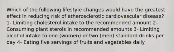 Which of the following lifestyle changes would have the greatest effect in reducing risk of atherosclerotic cardiovascular disease? 1- Limiting cholesterol intake to the recommended amount 2- Consuming plant sterols in recommended amounts 3- Limiting alcohol intake to one (women) or two (men) standard drinks per day 4- Eating five servings of fruits and vegetables daily