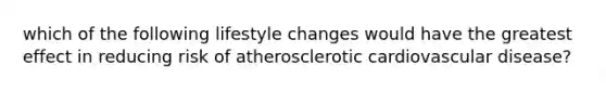 which of the following lifestyle changes would have the greatest effect in reducing risk of atherosclerotic cardiovascular disease?