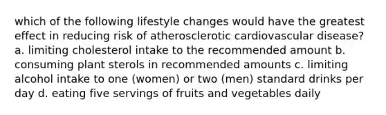 which of the following lifestyle changes would have the greatest effect in reducing risk of atherosclerotic cardiovascular disease? a. limiting cholesterol intake to the recommended amount b. consuming plant sterols in recommended amounts c. limiting alcohol intake to one (women) or two (men) standard drinks per day d. eating five servings of fruits and vegetables daily