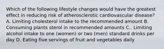 Which of the following lifestyle changes would have the greatest effect in reducing risk of atherosclerotic cardiovascular disease? A. Limiting cholesterol intake to the recommended amount B. Consuming plants sterol in recommended amounts C.. Limiting alcohol intake to one (women) or two (men) standard drinks per day D. Eating five servings of fruit and vegetables daily