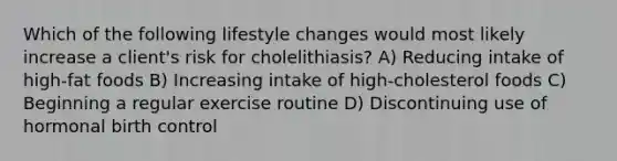 Which of the following lifestyle changes would most likely increase a client's risk for cholelithiasis? A) Reducing intake of high-fat foods B) Increasing intake of high-cholesterol foods C) Beginning a regular exercise routine D) Discontinuing use of hormonal birth control