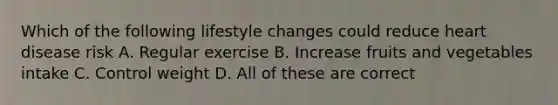 Which of the following lifestyle changes could reduce heart disease risk A. Regular exercise B. Increase fruits and vegetables intake C. Control weight D. All of these are correct