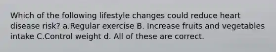 Which of the following lifestyle changes could reduce heart disease risk? a.Regular exercise B. Increase fruits and vegetables intake C.Control weight d. All of these are correct.